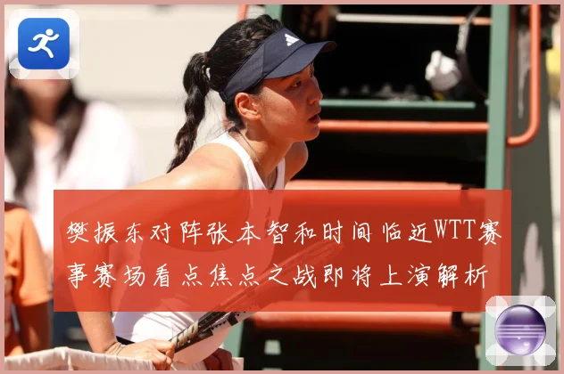 樊振东对阵张本智和时间临近WTT赛事赛场看点焦点之战即将上演解析