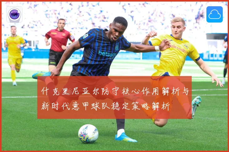 什克里尼亚尔防守核心作用解析与新时代意甲球队稳定策略解析